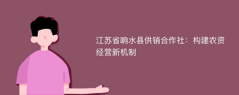 江苏省响水县供销合作社：构建农资经营新机制