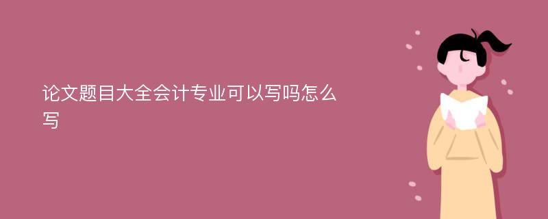 论文题目大全会计专业可以写吗怎么写