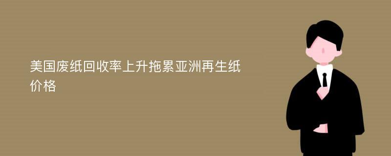 美国废纸回收率上升拖累亚洲再生纸价格