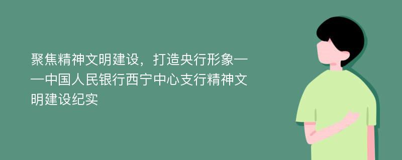 聚焦精神文明建设，打造央行形象——中国人民银行西宁中心支行精神文明建设纪实