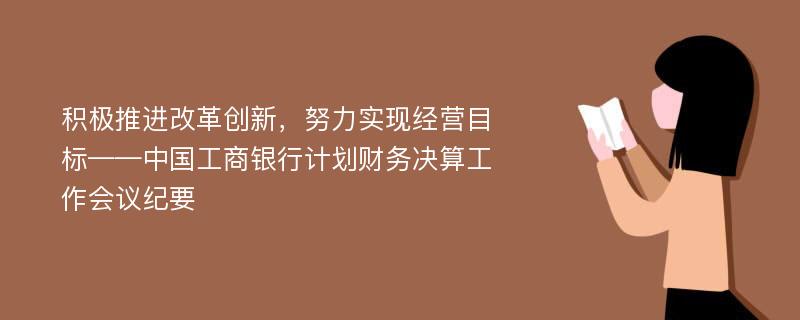 积极推进改革创新，努力实现经营目标——中国工商银行计划财务决算工作会议纪要