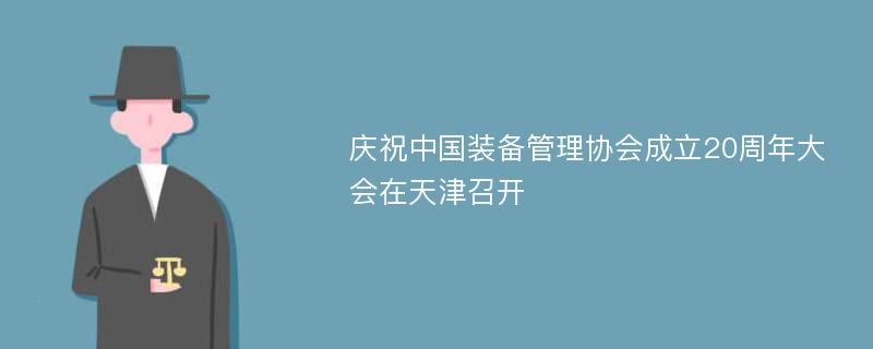 庆祝中国装备管理协会成立20周年大会在天津召开