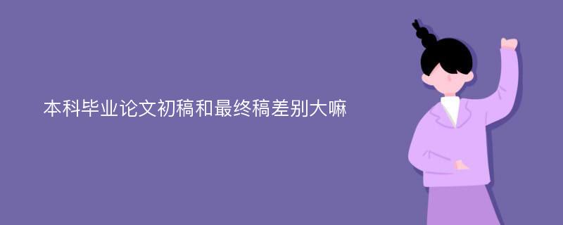 本科毕业论文初稿和最终稿差别大嘛