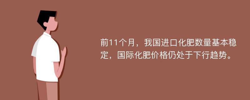 前11个月，我国进口化肥数量基本稳定，国际化肥价格仍处于下行趋势。