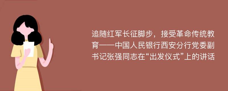 追随红军长征脚步，接受革命传统教育——中国人民银行西安分行党委副书记张强同志在“出发仪式”上的讲话