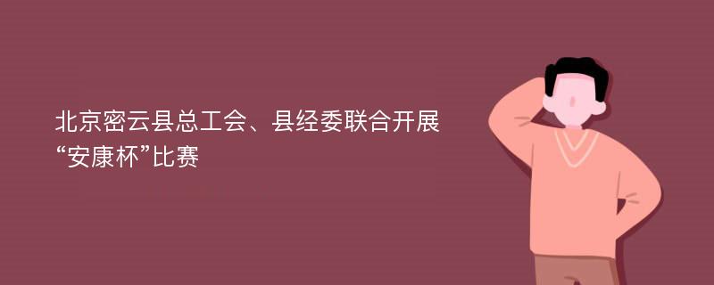 北京密云县总工会、县经委联合开展“安康杯”比赛