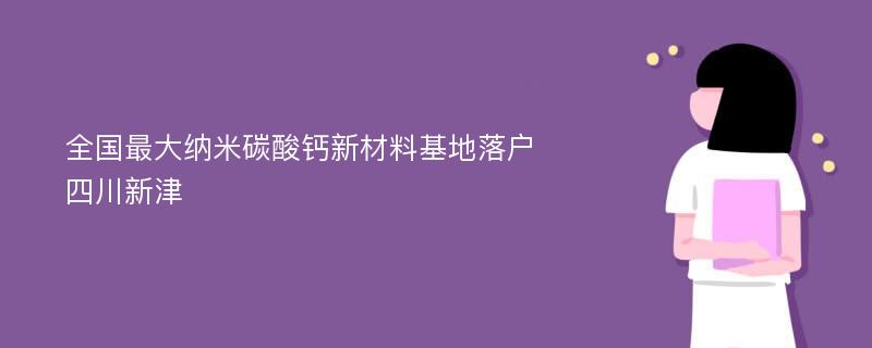 全国最大纳米碳酸钙新材料基地落户四川新津