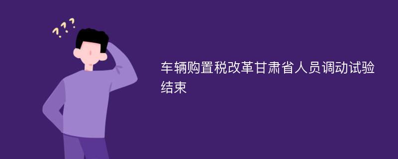 车辆购置税改革甘肃省人员调动试验结束