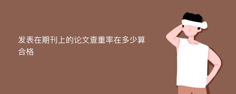 发表在期刊上的论文查重率在多少算合格