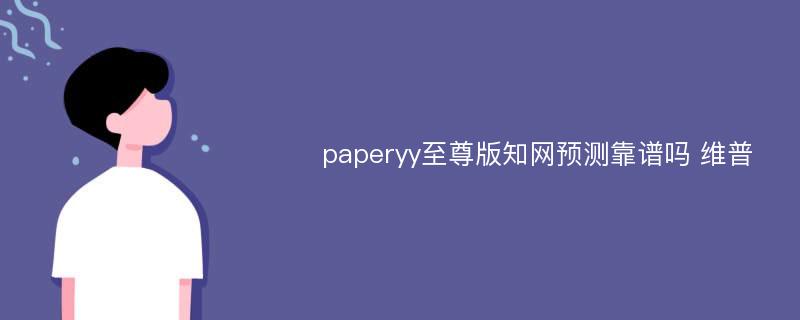 paperyy至尊版知网预测靠谱吗 维普