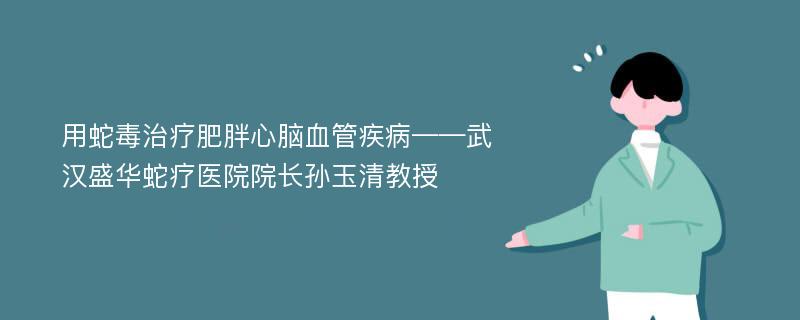 用蛇毒治疗肥胖心脑血管疾病——武汉盛华蛇疗医院院长孙玉清教授