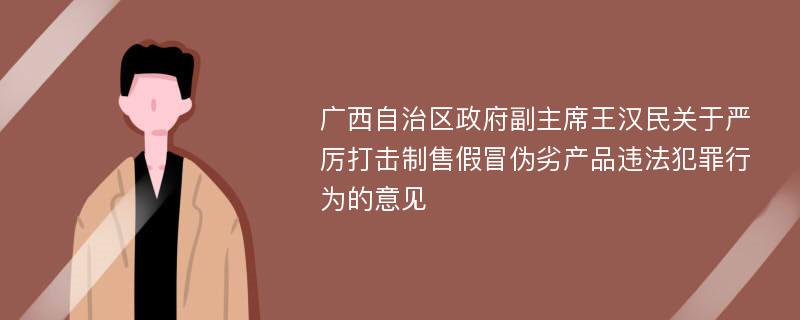 广西自治区政府副主席王汉民关于严厉打击制售假冒伪劣产品违法犯罪行为的意见