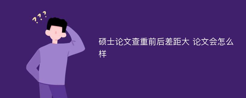 硕士论文查重前后差距大 论文会怎么样