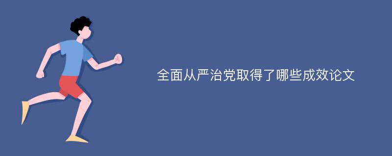 全面从严治党取得了哪些成效论文