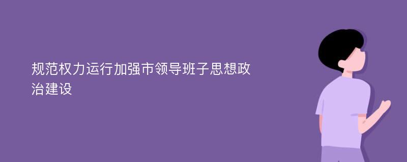 规范权力运行加强市领导班子思想政治建设