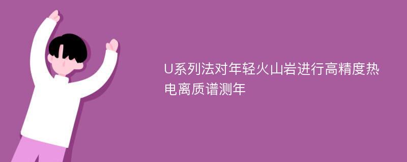 U系列法对年轻火山岩进行高精度热电离质谱测年