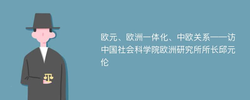 欧元、欧洲一体化、中欧关系——访中国社会科学院欧洲研究所所长邱元伦