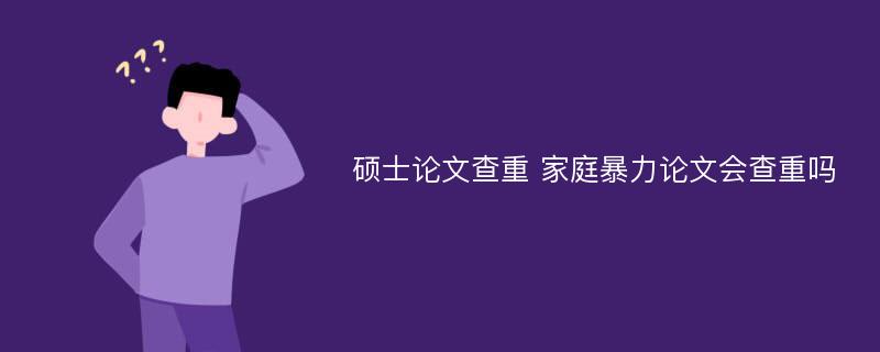 硕士论文查重 家庭暴力论文会查重吗