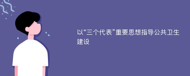 以“三个代表”重要思想指导公共卫生建设