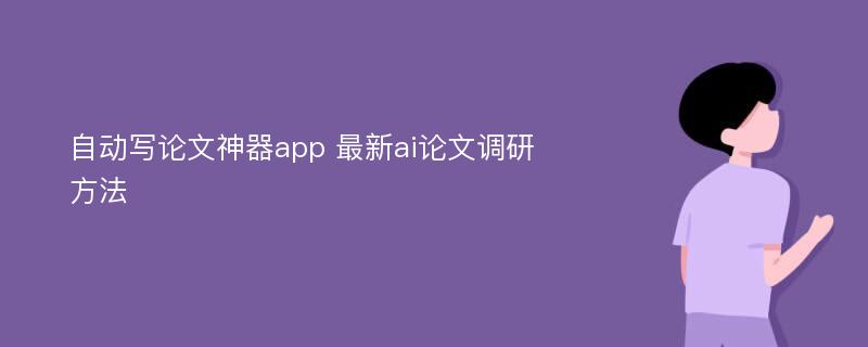 自动写论文神器app 最新ai论文调研方法