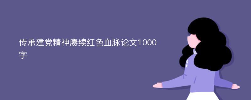 传承建党精神赓续红色血脉论文1000字