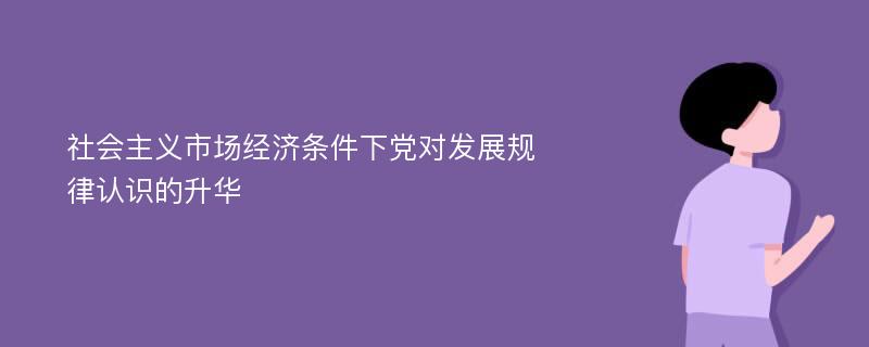 社会主义市场经济条件下党对发展规律认识的升华