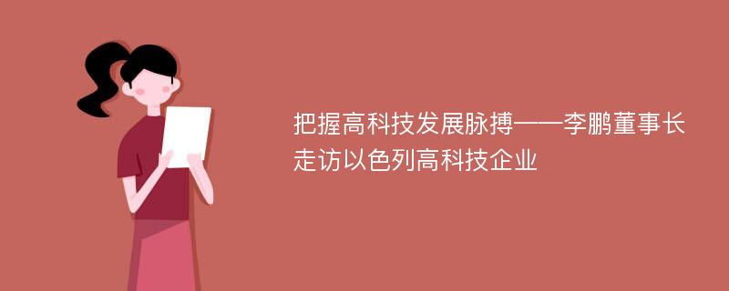 把握高科技发展脉搏——李鹏董事长走访以色列高科技企业