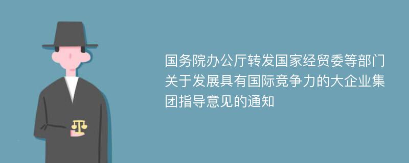 国务院办公厅转发国家经贸委等部门关于发展具有国际竞争力的大企业集团指导意见的通知